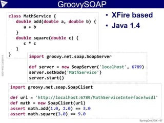 GroovySOAP
                    class MathService {                   • XFire based
                       double add(double a, double b) {
                          a + b                           • Java 1.4
                       }
                       double square(double c) {
                          c * c
                       }
                    }       import groovy.net.soap.SoapServer
© ASERT 2006-2009




                            def server = new SoapServer('localhost', 6789)
                            server.setNode('MathService')
                            server.start()

                    import groovy.net.soap.SoapClient

                    def url = 'http://localhost:6789/MathServiceInterface?wsdl'
                    def math = new SoapClient(url)
                    assert math.add(1.0, 2.0) == 3.0
                    assert math.square(3.0) == 9.0
                                                                        SpringOne2GX - 67
 