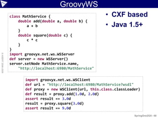 GroovyWS
                    class MathService {                         • CXF based
                        double add(double a, double b) {
                            a + b                               • Java 1.5+
                        }
                        double square(double c) {
                            c * c
                        }
                    }
                    import groovyx.net.ws.WSServer
© ASERT 2006-2009




                    def server = new WSServer()
                    server.setNode MathService.name,
                        "http://localhost:6980/MathService"

                           import groovyx.net.ws.WSClient
                           def url = "http://localhost:6980/MathService?wsdl"
                           def proxy = new WSClient(url, this.class.classLoader)
                           def result = proxy.add(1.0d, 2.0d)
                           assert result == 3.0d
                           result = proxy.square(3.0d)
                           assert result == 9.0d
                                                                             SpringOne2GX - 68
 