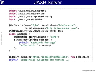 JAXB Server
                    import   javax.xml.ws.Endpoint
                    import   javax.jws.WebService
                    import   javax.jws.soap.SOAPBinding
                    import   javax.jws.WebMethod

                    @WebService(name="Echo", serviceName="EchoService",
                                targetNamespace="http://jaxws.asert.com")
                    @SOAPBinding(style=SOAPBinding.Style.RPC)
© ASERT 2006-2009




                    class EchoImpl {
                        @WebMethod(operationName = "echo")
                        String echo(String message) {
                            println "Received: $message"
                            "nYou said: " + message
                        }
                    }

                    Endpoint.publish("http://localhost:8080/Echo", new EchoImpl())
                    println 'EchoService published and running ...'



                                                                            SpringOne2GX - 69
 