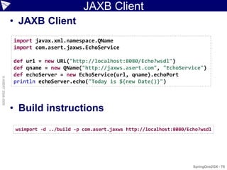 JAXB Client
                    • JAXB Client
                    import javax.xml.namespace.QName
                    import com.asert.jaxws.EchoService

                    def url = new URL("http://localhost:8080/Echo?wsdl")
                    def qname = new QName("http://jaxws.asert.com", "EchoService")
                    def echoServer = new EchoService(url, qname).echoPort
© ASERT 2006-2009




                    println echoServer.echo("Today is ${new Date()}")



                    • Build instructions
                     wsimport -d ../build -p com.asert.jaxws http://localhost:8080/Echo?wsdl




                                                                                     SpringOne2GX - 70
 