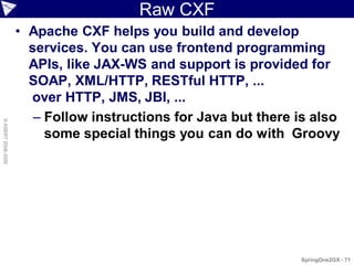 Raw CXF
                    • Apache CXF helps you build and develop
                      services. You can use frontend programming
                      APIs, like JAX-WS and support is provided for
                      SOAP, XML/HTTP, RESTful HTTP, ...
                      over HTTP, JMS, JBI, ...
                       – Follow instructions for Java but there is also
© ASERT 2006-2009




                         some special things you can do with Groovy




                                                                SpringOne2GX - 71
 