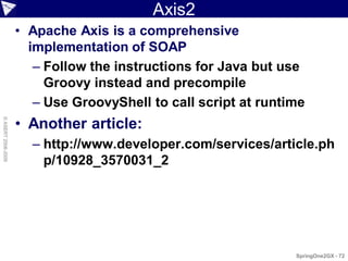 Axis2
                    • Apache Axis is a comprehensive
                      implementation of SOAP
                       – Follow the instructions for Java but use
                         Groovy instead and precompile
                       – Use GroovyShell to call script at runtime
                    • Another article:
© ASERT 2006-2009




                      – http://www.developer.com/services/article.ph
                        p/10928_3570031_2




                                                                SpringOne2GX - 72
 