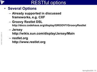 RESTful options
                    • Several Options
                      – Already supported in discussed
                        frameworks, e.g. CXF
                      – Groovy Restlet DSL
                        http://docs.codehaus.org/display/GROOVY/GroovyRestlet
                      – Jersey
© ASERT 2006-2009




                        http://wikis.sun.com/display/Jersey/Main
                      – restlet.org
                        http://www.restlet.org




                                                                          SpringOne2GX - 73
 