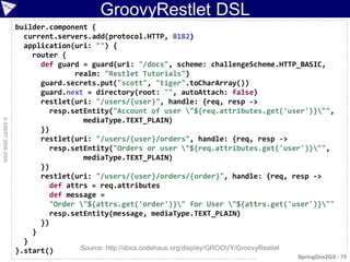 GroovyRestlet DSL
                    builder.component {
                      current.servers.add(protocol.HTTP, 8182)
                      application(uri: "") {
                        router {
                          def guard = guard(uri: "/docs", scheme: challengeScheme.HTTP_BASIC,
                                  realm: "Restlet Tutorials")
                          guard.secrets.put("scott", "tiger".toCharArray())
                          guard.next = directory(root: "", autoAttach: false)
                          restlet(uri: "/users/{user}", handle: {req, resp ->
                            resp.setEntity("Account of user "${req.attributes.get('user')}"",
                                    mediaType.TEXT_PLAIN)
© ASERT 2006-2009




                          })
                          restlet(uri: "/users/{user}/orders", handle: {req, resp ->
                            resp.setEntity("Orders or user "${req.attributes.get('user')}"",
                                    mediaType.TEXT_PLAIN)
                          })
                          restlet(uri: "/users/{user}/orders/{order}", handle: {req, resp ->
                            def attrs = req.attributes
                            def message =
                            "Order "${attrs.get('order')}" for User "${attrs.get('user')}""
                            resp.setEntity(message, mediaType.TEXT_PLAIN)
                          })
                        }
                      }
                    }.start()      Source: http://docs.codehaus.org/display/GROOVY/GroovyRestlet
                                                                                       SpringOne2GX - 75
 