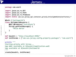 Jersey...
                    package com.asert

                    import   javax.ws.rs.GET
                    import   javax.ws.rs.Path
                    import   javax.ws.rs.Produces
                    import   static com.sun.jersey.api.container.grizzly.GrizzlyWebContainerFactory.*

                    @Path ("/helloworld")
                    class HelloWorldResource {
                        @GET @Produces("text/plain")
© ASERT 2006-2009




                        String getPlainMessage() {
                            "Hello World"
                        }
                    }

                    def baseUri = "http://localhost:9998/"
                    def initParams = ["com.sun.jersey.config.property.packages": "com.asert"]

                    println """
                    Starting grizzly with Jersey...
                    App WADL available at ${baseUri}application.wadl
                    App available at ${baseUri}helloworld
                    """
                    create(baseUri, initParams)

                                                                                             SpringOne2GX - 76
 