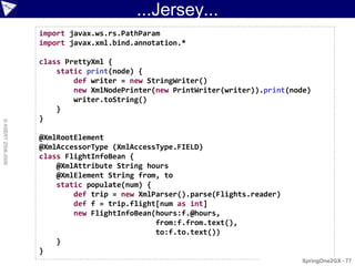 ...Jersey...
                    import javax.ws.rs.PathParam
                    import javax.xml.bind.annotation.*

                    class PrettyXml {
                        static print(node) {
                            def writer = new StringWriter()
                            new XmlNodePrinter(new PrintWriter(writer)).print(node)
                            writer.toString()
                        }
                    }
© ASERT 2006-2009




                    @XmlRootElement
                    @XmlAccessorType (XmlAccessType.FIELD)
                    class FlightInfoBean {
                        @XmlAttribute String hours
                        @XmlElement String from, to
                        static populate(num) {
                            def trip = new XmlParser().parse(Flights.reader)
                            def f = trip.flight[num as int]
                            new FlightInfoBean(hours:f.@hours,
                                               from:f.from.text(),
                                               to:f.to.text())
                        }
                    }
                                                                                SpringOne2GX - 77
 