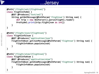 ...Jersey
                    @Path("/flight/xml/{flightnum}")
                    class FlightInfoXml {
                        @GET @Produces("text/xml")
                        String getXmlMessage(@PathParam('flightnum') String num) {
                            def trip = new XmlParser().parse(Flights.reader)
                            PrettyXml.print(trip.flight[num as int])
                        }
                    }

                    @Path("/flight/json/{flightnum}")
© ASERT 2006-2009




                    class FlightInfoJson {
                        @GET @Produces("application/json")
                        FlightInfoBean getJsonMessage(@PathParam('flightnum') String num) {
                            FlightInfoBean.populate(num)
                        }
                    }

                    @Path("/flight/atom/{flightnum}")
                    class FlightInfoAtom {
                        @GET @Produces("application/atom")
                        FlightInfoBean getAtomMessage(@PathParam('flightnum') String num) {
                            FlightInfoBean.populate(num)
                        }
                    }
                                                                                     SpringOne2GX - 78
 