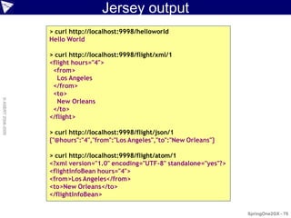 Jersey output
                    > curl http://localhost:9998/helloworld
                    Hello World

                    > curl http://localhost:9998/flight/xml/1
                    <flight hours="4">
                     <from>
                       Los Angeles
                     </from>
                     <to>
                       New Orleans
© ASERT 2006-2009




                     </to>
                    </flight>

                    > curl http://localhost:9998/flight/json/1
                    {"@hours":"4","from":"Los Angeles","to":"New Orleans"}

                    > curl http://localhost:9998/flight/atom/1
                    <?xml version="1.0" encoding="UTF-8" standalone="yes"?>
                    <flightInfoBean hours="4">
                    <from>Los Angeles</from>
                    <to>New Orleans</to>
                    </flightInfoBean>

                                                                              SpringOne2GX - 79
 