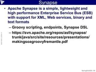 Synapse
                    • Apache Synapse is a simple, lightweight and
                      high performance Enterprise Service Bus (ESB)
                      with support for XML, Web services, binary and
                      text formats
                       – Groovy scripting, endpoints, Synapse DSL
                       – https://svn.apache.org/repos/asf/synapse/
© ASERT 2006-2009




                         trunk/java/src/site/resources/presentations/
                         makingsoagroovyfremantle.pdf




                                                              SpringOne2GX - 80
 
