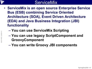 ServiceMix
                    • ServiceMix is an open source Enterprise Service
                      Bus (ESB) combining Service Oriented
                      Architecture (SOA), Event Driven Architecture
                      (EDA) and Java Business Integration (JBI)
                      functionality
                       – You can use ServiceMix Scripting
© ASERT 2006-2009




                       – You can use legacy ScriptComponent and
                         GroovyComponent
                       – You can write Groovy JBI components




                                                              SpringOne2GX - 81
 