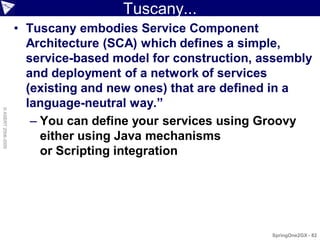 Tuscany...
                    • Tuscany embodies Service Component
                      Architecture (SCA) which defines a simple,
                      service-based model for construction, assembly
                      and deployment of a network of services
                      (existing and new ones) that are defined in a
                      language-neutral way.”
© ASERT 2006-2009




                       – You can define your services using Groovy
                         either using Java mechanisms
                         or Scripting integration




                                                             SpringOne2GX - 82
 