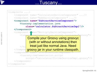 ...Tuscany...
                    <composite ...>
                        <component name="CalculatorServiceComponent" .../>
                        <component name="AddServiceComponent" .../>
                        <component name="SubtractServiceComponent">
                            <tuscany:implementation.java
                                class="calculator.SubtractServiceImpl"/>
                        </component>
                        <component name="MultiplyServiceComponent">
© ASERT 2006-2009




                            <tuscany:implementation.script language="groovy">
                                def multiply(n1, n2) { using groovyc
                                  Compile your Groovy
                                }
                                   (with*or without annotations) then
                                      n1   n2

                            </tuscany:implementation.script> Need
                                    treat just like normal Java.
                        </component>
                                 groovy jar in your runtime classpath.
                        <component name="DivideServiceComponent">
                            <tuscany:implementation.script
                                script="calculator/DivideServiceImpl.groovy"/>
                        </component>
                    </composite>

                                                                       SpringOne2GX - 83
 