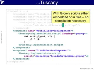 ...Tuscany
                    <composite ...>
                                                    With Groovy scripts either
                        <component name="CalculatorServiceComponent" .../>
                        <component name="AddServiceComponent" .../> files – no
                                                     embedded or in
                        <component name="SubtractServiceComponent">
                                                      compilation necessary.
                            <tuscany:implementation.java
                                class="calculator.SubtractServiceImpl"/>
                        </component>
                        <component name="MultiplyServiceComponent">
© ASERT 2006-2009




                            <tuscany:implementation.script language="groovy">
                                def multiply(n1, n2) {
                                    n1 * n2
                                }
                            </tuscany:implementation.script>
                        </component>
                        <component name="DivideServiceComponent">
                            <tuscany:implementation.script
                                script="calculator/DivideServiceImpl.groovy"/>
                        </component>
                    </composite>

                                                                       SpringOne2GX - 84
 