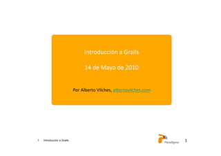 1 Introducción a Grails 1	
  
Introducción	
  a	
  Grails	
  
14	
  de	
  Mayo	
  de	
  2010	
  
Por	
  Alberto	
  Vilches,	
  albertovilches.com	
  
 