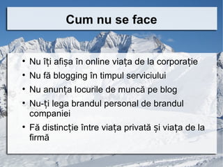 Cum nu se face



    Nu îți afișa în online viața de la corporație

    Nu fă blogging în timpul serviciului

    Nu anunța locurile de muncă pe blog

    Nu-ți lega brandul personal de brandul
    companiei

    Fă distincție între viața privată și viața de la
    firmă
 