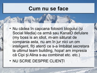 Cum nu se face



    Nu cădea în capcana folosirii blogului (și
    Social Media) ca armă sau KanalD defulare
    (my boss is an idiot, m-am săturat de
    compania asta, nu am în jur nici un om
    inteligent, fiți atenți ce s-a îmbătat secretara
    la ultimul team building, hopa! am impresia
    că Cipi și Alina s-au combinat etc. etc.)

    NU SCRIE DESPRE CLIENȚI
 