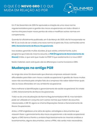  
Em 17 de Dezembro de 2019 foi aprovada a criação de uma nova norma 
regulamentadora para a gestão dos riscos ocupacionais em todo o Brasil. A 
norma viria para trazer novos pontos de vista e modificar outras normas em 
complemento. 
Quando foi oficialmente publicada, em 9 de Março de 2020, ela foi incorporada na 
NR-01, ao invés de ser criada uma nova norma só para ela. Ficou conhecida como 
GRO, Gerenciamento de Riscos Ocupacionais​. 
Isso acabou gerando muitas dúvidas, já que existia, anteriormente, outro 
programa que trata do mesmo assunto, o​ ​PGR (Programa de Gerenciamento de 
Riscos)​. Então, o que será que muda no PGR? O que exatamente é o novo GRO? 
Neste material, você verá quais são as diferenças e como funciona o GRO. 
Mudanças no antigo PGR 
Ao longo dos anos foi observado que diversas empresas estavam tendo 
dificuldades para lidar com riscos e saúde ocupacional. A gestão de riscos muitas 
vezes não acontecia pelo simples fato de a empresa não saber determinar quais 
são os riscos oferecidos em seu ambiente ocupacional. 
Para melhorar a identificação e gerenciamento da saúde ocupacional, foi criado 
o GRO, Gerenciamento de Riscos Ocupacionais. 
Trata-se de uma atualização da Norma Regulamentadora NR-01, mas também 
pode ser utilizada em conjunto com outras normas que tratam de assuntos 
relacionados. A NR-01, agora se chama Disposições Gerais e Gerenciamento de 
Riscos Ocupacionais. 
Antes, o PGR englobava uma série de ações, estratégias e documentos que 
visavam fazer o gerenciamento dos riscos ocupacionais e da saúde ocupacional. 
Agora, o GRO toma a frente e, embora faça basicamente as mesmas análises e 
levantamentos, alguns documentos, como o PPRA, não serão mais necessários. 
 