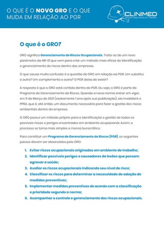  
O que é o GRO? 
GRO significa ​Gerenciamento de Riscos Ocupacionais​. Trata-se de um novo 
parâmetro da NR-01 que vem para criar um método mais eficaz de identificação 
e gerenciamento de riscos dentro das empresas. 
O que causa muita confusão é a questão do GRO em relação ao PGR. Um substitui 
o outro? Um complementa o outro? O PGR deixa de existir? 
A resposta é que o GRO está contido dentro do PGR. Ou seja, o GRO é parte do 
Programa de Gerenciamento de Riscos. Quando a nova norma entrar em vigor, 
em 9 de Março de 2021 (exatamente 1 ano após sua publicação), ela invalidará o 
PPRA, que é, até então, um documento necessário para fazer a gestão dos riscos 
ambientais dentro da empresa. 
O GRO possui um método próprio para a identificação e gestão de todos os 
possíveis riscos e perigos encontrados em ambiente ocupacional. Assim, o 
processo se torna mais simples e menos burocrático. 
Para constituir um ​Programa de Gerenciamento de Riscos (PGR)​, os seguintes 
passos devem ser observados pelo GRO: 
1. Evitar riscos ocupacionais originados em ambiente de trabalho; 
2. Identificar possíveis perigos e causadores de lesões que possam 
agravar a saúde; 
3. Avaliar os riscos ocupacionais indicando seu nível de risco; 
4. Classificar os riscos para determinar a necessidade de adoção de 
medidas preventivas; 
5. Implementar medidas preventivas de acordo com a classificação 
e prioridade segundo a norma; 
6. Acompanhar o controle e gerenciamento dos riscos ocupacionais. 
 