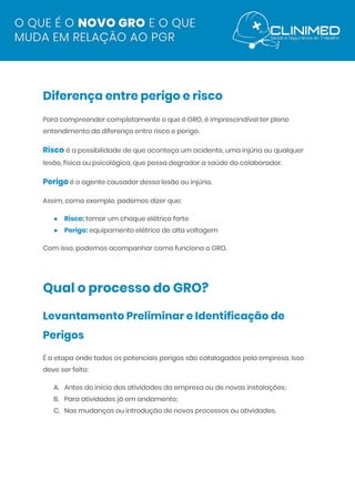  
Diferença entre perigo e risco  
Para compreender completamente o que é GRO, é imprescindível ter pleno 
entendimento da diferença entre risco e perigo. 
Risco​ ​é a possibilidade de que aconteça um acidente, uma injúria ou qualquer 
lesão, física ou psicológica, que possa degradar a saúde do colaborador. 
Perigo​ é o agente causador dessa lesão ou injúria. 
Assim, como exemplo, podemos dizer que: 
● Risco:​ ​tomar um choque elétrico forte 
● Perigo:​ ​equipamento elétrico de alta voltagem 
Com isso, podemos acompanhar como funciona o GRO. 
 
Qual o processo do GRO?  
Levantamento Preliminar e Identificação de 
Perigos  
É a etapa onde todos os potenciais perigos são catalogados pela empresa. Isso 
deve ser feito: 
A. Antes do início das atividades da empresa ou de novas instalações; 
B. Para atividades já em andamento; 
C. Nas mudanças ou introdução de novos processos ou atividades. 
 
 