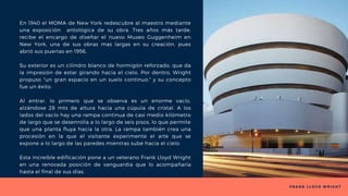 F R A N K L L O Y D W R I G H T
En 1940 el MOMA de New York redescubre al maestro mediante
una exposición antológica de su obra. Tres años más tarde,
recibe el encargo de diseñar el nuevo Museo Guggenheim en
New York, una de sus obras mas largas en su creación, pues
abrió sus puertas en 1956.
Su exterior es un cilindro blanco de hormigón reforzado, que da
la impresión de estar girando hacia el cielo. Por dentro, Wright
propuso "un gran espacio en un suelo continuo," y su concepto
fue un éxito.
Al entrar, lo primero que se observa es un enorme vacío,
alzándose 28 mts de altura hacia una cúpula de cristal. A los
lados del vacío hay una rampa continua de casi medio kilómetro
de largo que se desenrolla a lo largo de seis pisos, lo que permite
que una planta fluya hacia la otra. La rampa también crea una
procesión en la que el visitante experimente el arte que se
expone a lo largo de las paredes mientras sube hacia el cielo.
Esta increíble edificación pone a un veterano Frank Lloyd Wright
en una renovada posición de vanguardia que lo acompañaría
hasta el final de sus días.
 