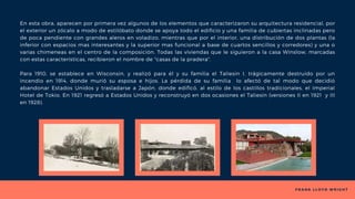 F R A N K L L O Y D W R I G H T
En esta obra, aparecen por primera vez algunos de los elementos que caracterizaron su arquitectura residencial, por
el exterior un zócalo a modo de estilóbato donde se apoya todo el edificio y una familia de cubiertas inclinadas pero
de poca pendiente con grandes aleros en voladizo, mientras que por el interior, una distribución de dos plantas (la
inferior con espacios mas interesantes y la superior mas funcional a base de cuartos sencillos y corredores) y una o
varias chimeneas en el centro de la composición. Todas las viviendas que le siguieron a la casa Winslow, marcadas
con estas caracteristicas, recibieron el nombre de "casas de la pradera".
Para 1910, se establece en Wisconsin, y realizó para él y su familia el Taliesin I, trágicamente destruido por un
incendio en 1914, donde murió su esposa e hijos. La pérdida de su familia lo afectó de tal modo que decidió
abandonar Estados Unidos y trasladarse a Japón, donde edificó, al estilo de los castillos tradicionales, el Imperial
Hotel de Tokio. En 1921 regresó a Estados Unidos y reconstruyó en dos ocasiones el Taliesin (versiones II en 1921 y III
en 1928).
 