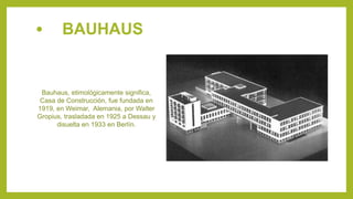 • BAUHAUS
Bauhaus, etimológicamente significa,
Casa de Construcción, fue fundada en
1919, en Weimar, Alemania, por Walter
Gropius, trasladada en 1925 a Dessau y
disuelta en 1933 en Berlín.
 