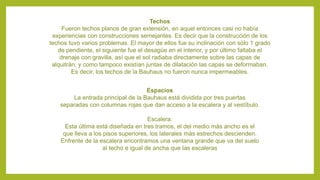 Techos
Fueron techos planos de gran extensión, en aquel entonces casi no había
experiencias con construcciones semejantes. Es decir que la construcción de los
techos tuvo varios problemas. El mayor de ellos fue su inclinación con sólo 1 grado
de pendiente, el siguiente fue el desagüe en el interior, y por último faltaba el
drenaje con gravilla, así que el sol radiaba directamente sobre las capas de
alquitrán, y como tampoco existían juntas de dilatación las capas se deformaban.
Es decir, los techos de la Bauhaus no fueron nunca impermeables.
Espacios
La entrada principal de la Bauhaus está dividida por tres puertas
separadas con columnas rojas que dan acceso a la escalera y al vestíbulo.
Escalera:
Esta última está diseñada en tres tramos, el del medio más ancho es el
que lleva a los pisos superiores, los laterales más estrechos descienden.
Enfrente de la escalera encontramos una ventana grande que va del suelo
al techo e igual de ancha que las escaleras
 