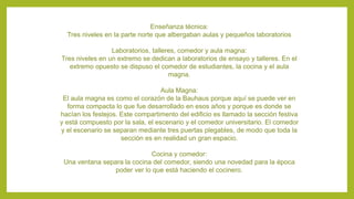 Enseñanza técnica:
Tres niveles en la parte norte que albergaban aulas y pequeños laboratorios
Laboratorios, talleres, comedor y aula magna:
Tres niveles en un extremo se dedican a laboratorios de ensayo y talleres. En el
extremo opuesto se dispuso el comedor de estudiantes, la cocina y el aula
magna.
Aula Magna:
El aula magna es como el corazón de la Bauhaus porque aquí se puede ver en
forma compacta lo que fue desarrollado en esos años y porque es donde se
hacían los festejos. Este compartimento del edificio es llamado la sección festiva
y está compuesto por la sala, el escenario y el comedor universitario. El comedor
y el escenario se separan mediante tres puertas plegables, de modo que toda la
sección es en realidad un gran espacio.
Cocina y comedor:
Una ventana separa la cocina del comedor, siendo una novedad para la época
poder ver lo que está haciendo el cocinero.
 