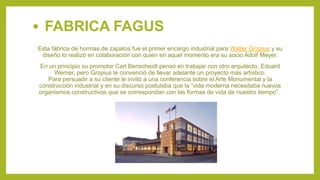 Esta fábrica de hormas de zapatos fue el primer encargo industrial para Walter Gropius y su
diseño lo realizó en colaboración con quien en aquel momento era su socio Adolf Meyer.
En un principio su promotor Carl Benscheidt pensó en trabajar con otro arquitecto, Eduard
Werner, pero Gropius le convenció de llevar adelante un proyecto más artístico.
Para persuadir a su cliente le invitó a una conferencia sobre el Arte Monumental y la
construcción industrial y en su discurso postulaba que la “vida moderna necesitaba nuevos
organismos constructivos que se correspondan con las formas de vida de nuestro tiempo”.
• FABRICA FAGUS
 