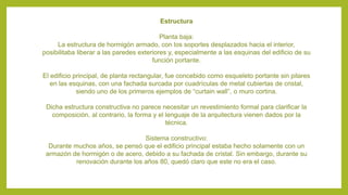 Estructura
Planta baja:
La estructura de hormigón armado, con los soportes desplazados hacia el interior,
posibilitaba liberar a las paredes exteriores y, especialmente a las esquinas del edificio de su
función portante.
El edificio principal, de planta rectangular, fue concebido como esqueleto portante sin pilares
en las esquinas, con una fachada surcada por cuadrículas de metal cubiertas de cristal,
siendo uno de los primeros ejemplos de “curtain wall”, o muro cortina.
Dicha estructura constructiva no parece necesitar un revestimiento formal para clarificar la
composición, al contrario, la forma y el lenguaje de la arquitectura vienen dados por la
técnica.
Sistema constructivo:
Durante muchos años, se pensó que el edificio principal estaba hecho solamente con un
armazón de hormigón o de acero, debido a su fachada de cristal. Sin embargo, durante su
renovación durante los años 80, quedó claro que este no era el caso.
 