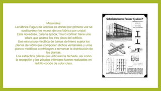 Materiales:
La fábrica Fagus de Gropius es donde por primera vez se
sustituyeron los muros de una fábrica por cristal.
Este novedoso, para la época, “muro cortina” tiene una
altura que abarca los tres pisos del edificio.
Una estructura metálica de barras de hierro sujeta los
planos de vidrio que componen dichos ventanales y unos
planos metálicos contribuyen a remarcar la distribución de
las plantas.
Los estrechos pilares que articulan la fachada, así como
la recepción y los zócalos inferiores fueron realizados en
ladrillo cocido de color claro.
 