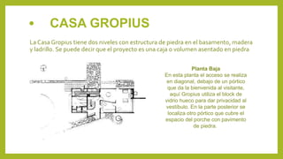 • CASA GROPIUS
La Casa Gropius tiene dos niveles con estructura de piedra en el basamento, madera
y ladrillo. Se puede decir que el proyecto es una caja o volumen asentado en piedra
Planta Baja
En esta planta el acceso se realiza
en diagonal, debajo de un pórtico
que da la bienvenida al visitante,
aquí Gropius utiliza el block de
vidrio hueco para dar privacidad al
vestíbulo. En la parte posterior se
localiza otro pórtico que cubre el
espacio del porche con pavimento
de piedra.
 