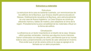 Estructura y materiales
Estructura:
La estructura de la casa es bastante cuadrada, con reminiscencias de
los edificios de la Bauhaus, que Gropius diseñó para la escuela en
Dessau. Estéticamente recuerda a la Bauhaus, pero estructuralmente
es una casa de Nueva Inglaterra. La Casa Gropius se construye
utilizando marcos y tablas de madera, para adaptarse al clima de la
región. Probablemente la poca versatilidad de los materiales influyó en
la forma del edificio.
Climatización:
La eficiencia es un factor importante en el diseño de la casa. Gropius
utilizó grandes ventanales, mientras que algunos muros interiores
fueron construidos con bloques de vidrio, permitiendo que la luz inunde
toda la casa y proporcionando una fuente de calor adicional en invierno.
Para evitar que el sol de verano entre en la casa se agregó en la
fachada sur un alero proyectado.
 