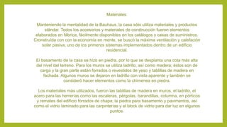 Materiales:
Manteniendo la mentalidad de la Bauhaus, la casa sólo utiliza materiales y productos
stándar. Todos los accesorios y materiales de construcción fueron elementos
elaborados en fábrica, fácilmente disponibles en los catálogos y casas de suministros.
Cronstruída con con la economía en mente, se buscó la máxima ventilación y calefación
solar pasiva, uno de los primeros sistemas implementados dentro de un edificio
residencial.
El basamento de la casa se hizo en piedra, por lo que se desplanta una cota más alta
del nivel del terreno. Para los muros se utiliza ladrillo, así como madera; éstos son de
carga y la gran parte están forrados o revestidos de yeso y tablillas de madera en
fachada. Algunos muros se dejaron en ladrillo con vista aparente y también se
consideró hacer elementos como la chimenea en piedra.
Los materiales más utilizados, fueron las tablillas de madera en muros, el ladrillo, el
acero para las herrerías como las escaleras, pérgolas, barandillas, columna, en pórticos
y remates del edificio forrados de chapa; la piedra para basamento y pavimentos, así
como el vidrio laminado para las carpinterías y el block de vidrio para dar luz en algunos
puntos.
 