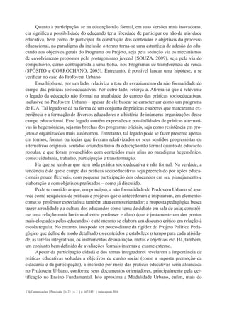Comunicações Piracicaba v. 23 n. 2 p. 167-185 maio-agosto 2016176
Quanto à participação, se na educação não formal, em suas versões mais inovadoras,
ela significa a possibilidade do educando ter a liberdade de participar ou não da atividade
educativa, bem como de participar da construção dos conteúdos e objetivos do processo
educacional, no paradigma da inclusão o termo torna-se uma estratégia de adesão do edu-
cando aos objetivos gerais do Programa ou Projeto, seja pela sedução via os mecanismos
de envolvimento propostos pelo protagonismo juvenil (SOUZA, 2009), seja pela via do
compulsório, como contrapartida a uma bolsa, nos Programas de transferência de renda
(SPÓSITO e CORROCHANO, 2005). Entretanto, é possível lançar uma hipótese, a se
verificar no caso do ProJovem Urbano.
Essa hipótese, por um lado, relativiza a tese do esvaziamento da não formalidade do
campo das práticas socioeducativas. Por outro lado, reforça-a. Afirma-se que é relevante
o legado da educação não formal na atualidade do campo das práticas socioeducativas,
inclusive no ProJovem Urbano – apesar de ele buscar se caracterizar como um programa
de EJA. Tal legado se dá na forma de um conjunto de práticas e saberes que marcaram a ex-
periência e a formação de diversos educadores e a história de inúmeras organizações desse
campo educacional. Esse legado contém expressões e possibilidades de práticas alternati-
vas às hegemônicas, seja nas brechas dos programas oficiais, seja como resistência em pro-
jetos e organizações mais autônomos. Entretanto, tal legado pode se fazer presente apenas
em termos, formas ou ideias que tiveram relativizados os seus sentidos progressistas ou
alternativos originais, sentidos oriundos tanto da educação não formal quanto da educação
popular, e que foram preenchidos com conteúdos mais afins ao paradigma hegemônico,
como: cidadania, trabalho, participação e transformação.
Há que se lembrar que nem toda prática socioeducativa é não formal. Na verdade, a
tendência é de que o campo das práticas socioeducativas seja preenchido por ações educa-
cionais pouco flexíveis, com pequena participação dos educandos em seu planejamento e
elaboração e com objetivos prefixados – como já discutido.
Pode se considerar que, em princípio, a não formalidade do ProJovem Urbano só apa-
rece como resquícios de práticas e projetos que o antecederam e inspiraram, em elementos
como: o professor especialista também atua como orientador; a proposta pedagógica busca
trazer a realidade e a cultura dos educandos como tema de debate em sala de aula; constrói-
-se uma relação mais horizontal entre professor e aluno (que é justamente um dos pontos
mais elogiados pelos educandos) e até mesmo se elabora um discurso crítico em relação à
escola regular. No entanto, isso pode ser pouco diante da rigidez do Projeto Político Peda-
gógico que define de modo detalhado os conteúdos e estabelece o tempo para cada ativida-
de, as tarefas integrativas, os instrumentos de avaliação, metas e objetivos etc. Há, também,
um conjunto bem definido de avaliações formais internas e exame externo.
Apesar da participação cidadã e dos temas integradores revelarem a importância de
práticas educativas voltadas a objetivos de cunho social (como a suposta promoção da
cidadania e da participação), a inclusão por meio das práticas educativas seria alcançada
no ProJovem Urbano, conforme seus documentos orientadores, principalmente pela cer-
tificação no Ensino Fundamental. Isto aproxima a Modalidade Urbano, enfim, mais do
 