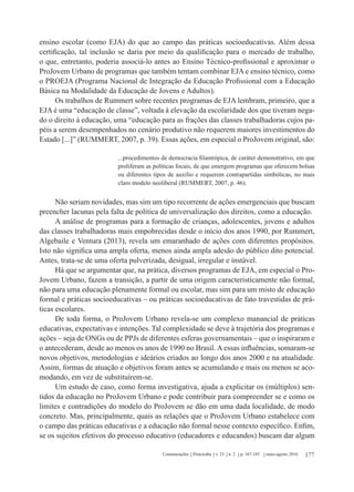 177Comunicações Piracicaba v. 23 n. 2 p. 167-185 maio-agosto 2016
ensino escolar (como EJA) do que ao campo das práticas socioeducativas. Além dessa
certificação, tal inclusão se daria por meio da qualificação para o mercado de trabalho,
o que, entretanto, poderia associá-lo antes ao Ensino Técnico-profissional e aproximar o
ProJovem Urbano de programas que também tentam combinar EJA e ensino técnico, como
o PROEJA (Programa Nacional de Integração da Educação Profissional com a Educação
Básica na Modalidade da Educação de Jovens e Adultos).
Os trabalhos de Rummert sobre recentes programas de EJA lembram, primeiro, que a
EJA é uma “educação de classe”, voltada à elevação da escolaridade dos que tiveram nega-
do o direito à educação, uma “educação para as frações das classes trabalhadoras cujos pa-
péis a serem desempenhados no cenário produtivo não requerem maiores investimentos do
Estado [...]” (RUMMERT, 2007, p. 39). Essas ações, em especial o ProJovem original, são:
...procedimentos de democracia filantrópica, de caráter demonstrativo, em que
proliferam as políticas focais, de que emergem programas que oferecem bolsas
ou diferentes tipos de auxílio e requerem contrapartidas simbólicas, no mais
claro modelo neoliberal (RUMMERT, 2007, p. 46).
Não seriam novidades, mas sim um tipo recorrente de ações emergenciais que buscam
preencher lacunas pela falta de política de universalização dos direitos, como a educação.
A análise de programas para a formação de crianças, adolescentes, jovens e adultos
das classes trabalhadoras mais empobrecidas desde o início dos anos 1990, por Rummert,
Algebaile e Ventura (2013), revela um emaranhado de ações com diferentes propósitos.
Isto não significa uma ampla oferta, menos ainda ampla adesão do público dito potencial.
Antes, trata-se de uma oferta pulverizada, desigual, irregular e instável.
Há que se argumentar que, na prática, diversos programas de EJA, em especial o Pro-
Jovem Urbano, fazem a transição, a partir de uma origem caracteristicamente não formal,
não para uma educação plenamente formal ou escolar, mas sim para um misto de educação
formal e práticas socioeducativas – ou práticas socioeducativas de fato travestidas de prá-
ticas escolares.
De toda forma, o ProJovem Urbano revela-se um complexo manancial de práticas
educativas, expectativas e intenções. Tal complexidade se deve à trajetória dos programas e
ações – seja de ONGs ou de PPJs de diferentes esferas governamentais – que o inspiraram e
o antecederam, desde ao menos os anos de 1990 no Brasil. A essas influências, somaram-se
novos objetivos, metodologias e ideários criados ao longo dos anos 2000 e na atualidade.
Assim, formas de atuação e objetivos foram antes se acumulando e mais ou menos se aco-
modando, em vez de substituírem-se.
Um estudo de caso, como forma investigativa, ajuda a explicitar os (múltiplos) sen-
tidos da educação no ProJovem Urbano e pode contribuir para compreender se e como os
limites e contradições do modelo do ProJovem se dão em uma dada localidade, de modo
concreto. Mas, principalmente, quais as relações que o ProJovem Urbano estabelece com
o campo das práticas educativas e a educação não formal nesse contexto específico. Enfim,
se os sujeitos efetivos do processo educativo (educadores e educandos) buscam dar algum
 
