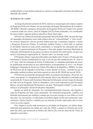 Comunicações Piracicaba v. 23 n. 2 p. 167-185 maio-agosto 2016178
sentido próprio a essas práticas educativas, inclusive recuperando elementos inovadores da
educação não formal.
A pesquisa de campo
Ao longo do primeiro semestre de 2014, realizou-se uma pesquisa de campo a respeito
do Programa ProJovem Urbano, em um município da Região Metropolitana de Campinas-
-SP (RMC). Durante a pesquisa, documentos do Programa ProJovem Urbano (site, projeto
e material usado nos cursos, como de Salgado [2012]) foram analisados, seu coordenador
foi entrevistado e algumas práticas educativas foram observadas.
O ProJovem Urbano do município pesquisado funciona desde 2008, em uma das regi-
ões apontadas oficialmente como tendo índices altos de “vulnerabilidade” e “risco social”.
Os recursos financeiros vêm do governo federal para que o município organize e realize
o Programa ProJovem Urbano. O município também fornece o local onde se realizam
as atividades educativas (uma escola municipal) e o transporte dos educandos por meio
de ônibus. A operacionalização do Programa é feita pela própria Secretaria Municipal de
Educação, distintamente do que parece acontecer na maioria dos outros polos, em que essa
tarefa é realizada por organizações do “terceiro setor” ou mercado social.
O Programa oferece vagas para educandos com idades entre 18 anos e 29 anos que não
terminaram o Ensino Fundamental (ou seja, os jovens que não estudaram até a 8ª. série ou
o 9º. ano). Além da formação do Ensino Fundamental, os estudantes participam de cursos
de qualificação profissional na área administrativa (correspondente ao Arco 1 do Projeto
Pedagógico Integrado do ProJovem Urbano [Presidência da República, 2008b]). As aulas
do ProJovem são de segunda a sexta-feira, à noite, durante 18 meses – período em que os
educandos também recebem uma bolsa mensal no valor de R$ 100,00 (no ano de 2014).
O ProJovem do município pesquisado tinha, no momento da pesquisa, 30 jovens ins-
critos, mas apenas 15 o frequentavam efetivamente. Havia sete educadores contratados por
um período de 18 meses pela Secretaria Municipal de Educação, mesmo tempo de duração
de cada ciclo do Programa. Entre os educadores, cinco eram responsáveis pela Formação
Básica, um pela Qualificação Profissional e um pela “Participação Cidadã” (a ação comu-
nitária a ser planejada e desenvolvida pelos educandos).
Quanto ao perfil do educando, ele é predominantemente feminino, não fugindo à
regra do Programa em todo o país atualmente. No município pesquisado, o público era
formado basicamente por mulheres casadas que levavam consigo os seus filhos ao local
das aulas. Em sua maioria, os educandos já recebem algum auxílio governamental, espe-
cialmente o Bolsa Família e, também em sua maioria, já foram reprovados uma ou mais
vezes na escola regular.
Eles chegam à escola onde acontecem as atividades do Programa, em ônibus dispo-
nibilizado pela prefeitura da cidade, por volta das 19h30, e jantam no refeitório da escola
antes das aulas, que acontecem no horário das 20h às 22h, com um intervalo de 15min, de
segunda à sexta-feira.
 