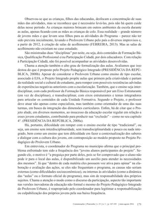 179Comunicações Piracicaba v. 23 n. 2 p. 167-185 maio-agosto 2016
Observou-se que as crianças, filhos das educandas, desfocam a concentração de suas
mães das atividades, mas se reconhece que é necessário levá-las, pois não há quem cuide
delas nesse período. As crianças maiores brincam em outros ambientes da escola durante
as aulas, apenas ficando com as mães as crianças de colo. Essa realidade – grande número
de jovens mães e que levam seus filhos para as atividades do Programa – parece não ter
sido prevista inicialmente, levando o ProJovem Urbano pelo país a diversos improvisos e,
a partir de 2012, à criação de salas de acolhimento (FERREIRA, 2013). Mas as salas de
acolhimento não existiam no caso estudado.
São ministradas duas “disciplinas” por noite, ou seja, dois conteúdos de Formação Bá-
sica, Qualificação Profissional e/ou Participação Cidadã, por dois educadores. Com relação
à Participação Cidadã, não foi possível acompanhar as atividades desenvolvidas.
Chama a atenção também o alto grau de formalização das aulas. Avaliamos que isso
destoa do que é proposto pelo Projeto Pedagógico Integrado (PRESIDÊNCIA DA REPÚ-
BLICA, 2008b). Apesar de considerar o ProJovem Urbano como ensino de tipo escolar,
associado à EJA, o Projeto Integrado propõe aulas que primem pela criatividade e partam
da realidade social e cultural do estudante, para romper com possíveis resistências advindas
de experiências negativas anteriores com a escolarização. Também, que o ensino seja inter-
disciplinar, com cada professor da Formação Básica responsável por um Eixo Estruturante
(em vez de disciplinas), e transdisciplinar, com eixos estruturantes e temas integradores
para articular os conteúdos de cada Unidade Formativa. Segundo o Projeto, o professor
deve atuar não apenas como especialista, mas também como orientador de uma das suas
turmas, em busca da integração das dimensões curriculares. Enfim, há de citar que o Pro-
jeto alude, em diversos momentos, ao insucesso da educação escolar regular em relação a
esses jovens estudantes, contribuindo para produzir sua “exclusão” – como no seu capítulo
4°. (PRESIDÊNCIA DA REPÚBLICA, 2008a).
Há, portanto, dificuldade em romper com o ensino escolar de tipo “tradicional”, ou
seja, um ensino sem interdisciplinaridade, sem transdisciplinaridade e pouco ou nada inte-
grado, bem como um ensino que tem dificuldade em fazer a contextualização dos saberes
e dialogar com a cultura dos jovens, em contraposição ao modelo proposto no Projeto Pe-
dagógico do ProJovem Urbano.
Em entrevista, o coordenador do Programa no município afirma que o principal pro-
blema enfrentado tem sido a frequência dos “jovens alunos participantes do projeto”. Se-
gundo ele, o motivo é “a preguiça por parte deles, pois se for comprovado que o aluno não
pode ir para o local das aulas, é disponibilizado um auxílio para atender às necessidades
dos mesmos”. Já que “dentro de cada matéria eles possuem voz ativa para opinar” na ela-
boração e avaliação das ações, se eles não frequentam o programa, as causas não seriam
externas (como dificuldades socioeconômicas), ou internas às atividades (como a dinâmica
das “aulas” ou o formato oficial do programa), mas sim de responsabilidade dos próprios
sujeitos. Chama a atenção o modo como o discurso da participação, aspecto tão importante
nas versões inovadoras da educação não formal e mesmo do Projeto Pedagógico Integrado
do ProJovem Urbano, é reapropriado pelo coordenador para legitimar a responsabilização
ou culpabilização dos próprios jovens pela sua baixa frequência.
 