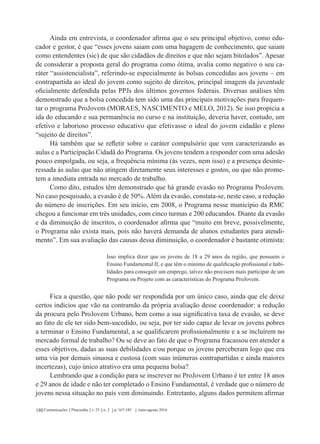 Comunicações Piracicaba v. 23 n. 2 p. 167-185 maio-agosto 2016180
Ainda em entrevista, o coordenador afirma que o seu principal objetivo, como edu-
cador e gestor, é que “esses jovens saiam com uma bagagem de conhecimento, que saiam
como entendentes (sic) de que são cidadãos de direitos e que não sejam bitolados”. Apesar
de considerar a proposta geral do programa como ótima, avalia como negativo o seu ca-
ráter “assistencialista”, referindo-se especialmente às bolsas concedidas aos jovens – em
contrapartida ao ideal do jovem como sujeito de direitos, principal imagem da juventude
oficialmente defendida pelas PPJs dos últimos governos federais. Diversas análises têm
demonstrado que a bolsa concedida tem sido uma das principais motivações para frequen-
tar o programa ProJovem (MORAES, NASCIMENTO e MELO, 2012). Se isso propicia a
ida do educando e sua permanência no curso e na instituição, deveria haver, contudo, um
efetivo e laborioso processo educativo que efetivasse o ideal do jovem cidadão e pleno
“sujeito de direitos”.
Há também que se refletir sobre o caráter compulsório que vem caracterizando as
aulas e a Participação Cidadã do Programa. Os jovens tendem a responder com uma adesão
pouco empolgada, ou seja, a frequência mínima (às vezes, nem isso) e a presença desinte-
ressada às aulas que não atingem diretamente seus interesses e gostos, ou que não prome-
tem a imediata entrada no mercado de trabalho.
Como dito, estudos têm demonstrado que há grande evasão no Programa ProJovem.
No caso pesquisado, a evasão é de 50%. Além da evasão, constata-se, neste caso, a redução
do número de inscrições. Em seu início, em 2008, o Programa nesse município da RMC
chegou a funcionar em três unidades, com cinco turmas e 200 educandos. Diante da evasão
e da diminuição de inscritos, o coordenador afirma que “muito em breve, possivelmente,
o Programa não exista mais, pois não haverá demanda de alunos estudantes para atendi-
mento”. Em sua avaliação das causas dessa diminuição, o coordenador é bastante otimista:
Isso implica dizer que os jovens de 18 a 29 anos da região, que possuem o
Ensino Fundamental II, e que têm o mínimo de qualificação profissional e habi-
lidades para conseguir um emprego, talvez não precisem mais participar de um
Programa ou Projeto com as características do Programa ProJovem.
Fica a questão, que não pode ser respondida por um único caso, ainda que ele deixe
certos indícios que vão na contramão da própria avaliação desse coordenador: a redução
da procura pelo ProJovem Urbano, bem como a sua significativa taxa de evasão, se deve
ao fato de ele ter sido bem-sucedido, ou seja, por ter sido capaz de levar os jovens pobres
a terminar o Ensino Fundamental, a se qualificarem profissionalmente e a se incluírem no
mercado formal de trabalho? Ou se deve ao fato de que o Programa fracassou em atender a
esses objetivos, dadas as suas debilidades e/ou porque os jovens perceberam logo que era
uma via por demais sinuosa e custosa (com suas inúmeras contrapartidas e ainda maiores
incertezas), cujo único atrativo era uma pequena bolsa?
Lembrando que a condição para se inscrever no ProJovem Urbano é ter entre 18 anos
e 29 anos de idade e não ter completado o Ensino Fundamental, é verdade que o número de
jovens nessa situação no país vem diminuindo. Entretanto, alguns dados permitem afirmar
 