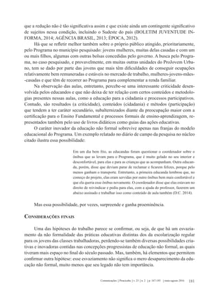 181Comunicações Piracicaba v. 23 n. 2 p. 167-185 maio-agosto 2016
que a redução não é tão significativa assim e que existe ainda um contingente significativo
de sujeitos nessa condição, incluindo o Sudeste do país (BOLETIM JUVENTUDE IN-
FORMA, 2014; AGÊNCIA BRASIL, 2013; ÉPOCA, 2012).
Há que se refletir melhor também sobre o próprio público atingido, prioritariamente,
pelo Programa no município pesquisado: jovens mulheres, muitas delas casadas e com um
ou mais filhos, algumas com outras bolsas concedidas pelo governo. A busca pelo Progra-
ma, no caso pesquisado, e provavelmente, em muitas outras unidades do ProJovem Urba-
no, tem se dado por parte das jovens que mais têm dificuldades de conseguir ocupações
relativamente bem remuneradas e estáveis no mercado de trabalho, mulheres-jovens-mães-
-casadas e que têm de recorrer ao Programa para complementar a renda familiar.
Na observação das aulas, entretanto, percebe-se uma interessante criticidade desen-
volvida pelos educandos e que não deixa de ter relação com certos conteúdos e metodolo-
gias presentes nessas aulas, como a educação para a cidadania e processos participativos.
Contudo, são resultados (a criticidade), conteúdos (cidadania) e métodos (participação)
que tendem a ter caráter secundário, subalternizados diante da preocupação maior com a
certificação para o Ensino Fundamental e processos formais de ensino-aprendizagem, re-
presentados também pelo uso de livros didáticos como guias das ações educativas.
O caráter inovador da educação não formal sobrevive apenas nas franjas do modelo
educacional do Programa. Um exemplo relatado no diário de campo da pesquisa no núcleo
citado ilustra essa possibilidade:
Em um dia bem frio, as educandas foram questionar o coordenador sobre o
ônibus que as levam para o Programa, que é muito gelado no seu interior e
desconfortável, para elas e para as crianças que as acompanham. Outra educan-
da, porém, disse que deviam parar de reclamar e ficarem felizes, porque pelo
menos ganham o transporte. Entretanto, a primeira educanda lembrou que, no
começo do projeto, elas eram servidas por outro ônibus bem mais confortável e
que ela queria esse ônibus novamente. O coordenador disse que elas estavam no
direito de reivindicar e pediu para elas, com a ajuda do professor, fazerem um
abaixo assinado e trabalhar isso como conteúdo de aula também (D.C. 2014).
Mas essa possibilidade, por vezes, surpreende e ganha proeminência.
Considerações finais
Uma das hipóteses do trabalho parece se confirmar, ou seja, de que há um esvazia-
mento da não formalidade das práticas educativas distintas dos da escolarização regular
para os jovens das classes trabalhadoras, perdendo-se também diversas possibilidades cria-
tivas e inovadoras contidas nas concepções progressistas de educação não formal, as quais
tiveram mais espaço no final do século passado. Mas, também, há elementos que permitem
confirmar outra hipótese: esse esvaziamento não significa o mero desaparecimento da edu-
cação não formal, muito menos que seu legado não tem importância.
 