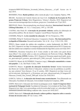 183Comunicações Piracicaba v. 23 n. 2 p. 167-185 maio-agosto 2016
ticipatorio/0009/5052/Boletim_Juventude_Informa_Educacao_-_n1.pdf. Acesso em 6/
mar./2014.
BOURDIEU, Pierre. Razões práticas: sobre a teoria da ação, 9. ed., Campinas: Papirus, 1998.
BRASIL. Secretaria de Controle Interno da Casa Civil. Avaliação da Execução do Pro-
grama Projovem Urbano. Série Diagnósticos. Volume I, Brasília, 2010. Disponível em
issuu.com/secretariageralpr/docs/avaliacao_projovem. Consultado em 27/jul./2015.
BRENNAN, Barrie. Reconceptualizing non-formal education, Internacional Journal of
Lifelong Education, vol. 16, n. 3 (may/june), 1997, p. 185-200.
CASTRO, João Paulo M. A invenção da juventude violenta: análise da elaboração de
uma política pública. Rio de Janeiro: E-papers: Laced/Museu Nacional, 2009.
COOMBS, Philip H. A crise mundial da educação. SP: Ed. Perspectiva, 1986.
COOMBS, Philip H. Nonformal Education: Comparative Studies. The International En-
cyclopedia of Education. Research and studies. Vol. 6; M – O, p. 3.536-3.558, 1985.
ÉPOCA. Quase metade dos adultos não completou o ensino fundamental, diz IBGE. 19/
dez./2012, disponível em http://revistaepoca.globo.com/Sociedade/noticia/2012/12/quase-me-
tade-dos-adultos-nao-completou-o-ensino-fundamental-diz-ibge.html, acesso em 6/mar./2015.
FERREIRA, Roselaine Gonçalves de F. Como estudar se não tenho com quem deixar
meus filhos?: Um estudo sobre as salas de acolhimento do ProJovem Urbano. 36a Reu-
nião Nacional da ANPED, Goiânia, 2013. Disponível 36reuniao.anped.org.br/pdfs_poste-
res_aprovados/gt18_posteres_aprovados/gt18_2846_texto.pdf. Acesso em 10/maio/2014.
GADOTTI, Moacir & GUTIÉRREZ, Francisco (orgs.). Educação comunitária e econo-
mia popular, 2. ed., São Paulo: Cortez, 1999.
GADOTTI, Moacir. A questão da educação formal/não formal. Institut International
des Droits de L’enfant (Ide) Droit à l’éducation: solution à tous les problèmes ou problè-
me sans solution? Sion (Suisse), 18 au 22 octobre, 2005. Disponível em http://www.vdl.
ufc.br/solar/aula_link/lquim/A_a_H/estrutura_pol_gest_educacional/aula_01/imagens/01/
Educacao_Formal_Nao_Formal_2005.pdf. Acesso em 18/02/2015.
GARCIA, Valéria A. A educação não formal como acontecimento. Tese (Doutorado em
Educação), Faculdade de Educação, Universidade Estadual de Campinas, 2009.
GOHN, Maria da G. Educação não formal na pedagogia social. Anais I Congresso Inter-
nacional de Pedagogia Social, Faculdade de Educação, Universidade de São Paulo, 2006.
Disponível em: http://www.proceedings.scielo.br/scielo.php?script=sci_arttext&pid=MSC
0000000092006000100034&lng=en&nrm=abn. Acesso em 18/02/2015.
GOHN, Maria da G. Educação não formal e cultura política: impactos sobre o associa-
tivismo do terceiro setor, SP: Ed. Cortez, 1999.
 