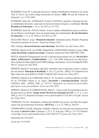 185Comunicações Piracicaba v. 23 n. 2 p. 167-185 maio-agosto 2016
RUMMERT, Sonia M. A educação de jovens e adultos trabalhadores brasileiros no século
XXI. O “novo” que reitera antiga destituição de direitos. Sífifo. Revista de Ciências da
Educação, 2, p. 35-50, 2007.
RUMMERT, Sônia M.; ALBEBAILE, Eveline; VENTURA, Jaqueline. Educação da clas-
se trabalhadora brasileira: expressão do desenvolvimento desigual e combinado. Revista
Brasileira de Educação, v. 18, n. 54, 2013, p. 717-738.
RUMMERT, Sônia M.; ALVES, Natália. Jovens e adultos trabalhadores pouco escolariza-
dos no Brasil e em Portugal: alvos da mesma lógica de conformidade. Revista Brasileira
de Educação, v. 15, n. 45, 2010, p. 511-528 e p. 595.
SALGADO, Maria U. (org.). Manual do educador: orientações gerais. Brasília: Programa
Nacional de Inclusão de Jovens – Projovem Urbano, 2012.
SEN, Amartya. Desenvolvimento como liberdade. São Paulo: Cia. das Letras, 2010.
SIMSON, Olga R. de M. von; PARK, Margareth B. e FERNANDES, Renata S. (orgs.). Edu-
cação não formal: cenários da criação. Campinas: Editora da UNICAMP/CMU, 2001.
SOUZA, Regina M. Protagonismo Juvenil: o discurso da juventude sem voz. Revista Bra-
sileira. Adolescência e Conflitualidade, 1 (1): 1-28, 2009. Disponível em http://perio-
dicos.uniban.br/index.php?journal=RBAC&page=article&op=viewArticle&path%5B%
5D=37. Acesso em 2/jul./2014.
SPÓSITO, Marília P. Juventude e educação: interações entre a educação escolar e a educa-
ção não formal. Educação & Realidade. V. 38, n. 2, jul./dez., 2008, p. 83. Disponível em
http://educa.fcc.org.br/pdf/rer/v33n02/v33n02a07.pdf. Acesso em 15/jan./2013.
SPÓSITO, Marília P. & CARRANO, Paulo C. R. Juventude e políticas públicas no Bra-
sil. In: FÁVERO, Osmar et. al. (orgs.). Juventude e contemporaneidade. Brasília:
UNESCO, MEC, ANPEd, 2007, p. 179-215. Disponível em portal.mec.gov.br/index.
php?option=com_docman&task. Acesso em 5/fev./2013.
SPÓSITO, Marília P. & CORROCHANO, Maria C. A face oculta da transferência de ren-
da para jovens no Brasil. Tempo Social. Revista de Sociologia da USP. V. 17, n. 2, nov.
2005, p. 141-172. Disponível em http://www.scielo.br/pdf/ts/v17n2/a07v17n2.pdf. Acesso
em 15/jan./2013.
TOMMASI, Lívia de. Abordagens e práticas de trabalho com jovens: um olhar das organi-
zações não governamentais brasileiras. JOVENes, v. 5, n. 22, 2005, p. 246-267.
VENDRAMINI, Célia R. Educação e trabalho: reflexões em torno dos movimentos sociais
do campo. Cadernos Cedes. Campinas, v. 27, n. 72, mai./ago., 2007, p. 121-135. Disponí-
vel em http://www.scielo.br/pdf/ccedes/v27n72/a02v2772. Acesso em 12/nov./2013.
Submetido em: 25-8-2015
Aceito em: 16-6-2016
 