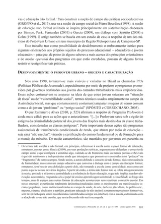 169Comunicações Piracicaba v. 23 n. 2 p. 167-185 maio-agosto 2016
vas e educação não formal.1
Para construir a noção de campo das práticas socioeducativas
(GROPPO et al., 2013), usa-se a noção de campo social de Pierre Bourdieu (1998).Anoção
de educação não formal utilizada se inspira principalmente em sistematização elaborada
por Simson, Park, Fernandes (2001) e Garcia (2009), em diálogo com Spósito (2008) e
Gohn (1999). O artigo também se baseia em um estudo de caso a respeito de um dos nú-
cleos do ProJovem Urbano em um município da Região Metropolitana de Campinas-SP.
Este trabalho traz como possibilidade de desdobramento o embasamento teórico para
algumas orientações aos próprios sujeitos do processo educacional – educadores e jovens
educandos – para que, de posse de alguns saberes a mais acerca dos princípios orientadores
e do modus operandi dos programas em que estão enredados, possam de alguma forma
resistir e ressignificar tais práticas.
Desenvolvimento: o projovem urbano – origens e caracterização
Nos anos 1990, tornaram-se mais visíveis e variadas no Brasil as chamadas PPJs
(Políticas Públicas de Juventude), especialmente por meio de projetos e programas promo-
vidos por governos destinados aos jovens das camadas trabalhadoras mais empobrecidas.
Essas ações costumavam se amparar na ideia de que esses jovens estavam em “situação
de risco” ou de “vulnerabilidade social”, termos técnicos usados amplamente no campo da
Assistência Social, mas que costumavam (e costumam) amparar imagens do senso comum
como a do jovem “problema” ou “perigo social” (SPÓSITO e CORROCHANO, 2005).
O que Rummert e Alves (2010, p. 523) afirmam a respeito do Programa ProJovem é
ainda mais válido para as ações que o antecederam: “[...] o ProJovem nasce sob a égide do
estigma da criminalidade potencial dos jovens das frações mais destituídas da classe traba-
lhadora, consideradas as classes perigosas”. Parte importante dessas ações são programas
assistenciais de transferência condicionada de renda, que atuam por meio de educação –
seja essa “não escolar”, visando a certificação do ensino fundamental ou de formação para
o mundo do trabalho. De modo característico, são mantidos por governos em parceria ou
1
	 Os termos não escolar e não formal, em princípio, referem-se à escola como espaço formal de educação,
entretanto, autores como Garcia (2009), em suas produções teóricas, argumentam e defendem o conceito de
campo como o que configura e constitui algo, valendo-se de fronteiras mais ou menos porosas e flexíveis
e que são autônomos e independentes ainda que interajam e que possam ser construídos com “pedaços” ou
“fragmentos” de outros campos. Sendo assim, a autora defende o conceito de não formal, não como ausência
de formalidade, mas como um campo educativo que conversa e dialoga com o campo da educação formal,
entretanto, sem buscar uma definição a partir dele, não tomando a escola como centralidade, mas como um
ponto a que se acessa de vários ângulos. A partir de então, o termo não formal não se refere antagonicamente
à escola, pois não a vê como a centralidade e a referência do fazer educação, o que não implica sua desvalo-
rização, ao contrário, resguarda a ela o papel de ensino-aprendizagem construído e consolidado ao longo dos
tempos, mas dá espaço para outras formas de educação acontecerem sem repetirem o modelo escolar. Em
nosso entender, experiências totalmente desinstitucionalizadas como os movimentos ou manifestações so-
ciais e populares, como institucionalizadas no campo da saúde, da arte, do lazer, da cultura, da política etc.,
museus, cinema, sindicatos e partidos, praticam educação (e não ensino) e promovem processos formativos,
sem haver razão para serem reconhecidas e identificadas sempre em interface com a escola, culminando com
a adoção do termo não escolar, que nesta discussão não será encampada.
 