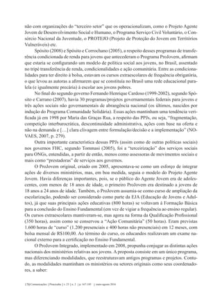 Comunicações Piracicaba v. 23 n. 2 p. 167-185 maio-agosto 2016170
não com organizações do “terceiro setor” que os operacionalizam, como o Projeto Agente
Jovem de Desenvolvimento Social e Humano, o Programa Serviço Civil Voluntário, o Con-
sórcio Nacional da Juventude, o PROTEJO (Projeto de Proteção do Jovem em Territórios
Vulneráveis) etc.
Spósito (2008) e Spósito e Corrochano (2005), a respeito desses programas de transfe-
rência condicionada de renda para jovens que antecederam o Programa ProJovem, afirmam
que estaria se configurando um modelo de política social aos jovens, no Brasil, assentado
no tripé transferência de renda, condicionalidades e ação comunitária. Entre as condiciona-
lidades para ter direito à bolsa, estavam os cursos extraescolares de frequência obrigatória,
o que levou as autoras a afirmarem que se constituía no Brasil uma rede educacional para-
lela (e igualmente precária) à escolar aos jovens pobres.
No final do segundo governo Fernando Henrique Cardoso (1999-2002), segundo Spó-
sito e Carrano (2007), havia 30 programas/projetos governamentais federais para jovens e
três ações sociais não governamentais de abrangência nacional (os últimos, nascidos por
indução do Programa Comunidade Solidária). Essas ações mantinham uma tendência veri-
ficada já em 1998 por Maria das Graças Rua, a respeito das PPJs, ou seja, “fragmentação,
competição interburocrática, descontinuidade administrativa, ações com base na oferta e
não na demanda e […] clara clivagem entre formulação/decisão e a implementação” (NO-
VAES, 2007, p. 279).
Outra importante característica dessas PPJs (assim como de outras políticas sociais)
nos governos FHC, segundo Tommasi (2005), foi a “terceirização” dos serviços sociais
para ONGs, entendidas, a partir de então, menos como assessoras de movimentos sociais e
mais como “prestadoras” de serviços aos governos.
O ProJovem original, criado em 2005, apresentava-se como um esforço de integrar
ações de diversos ministérios, mas, em boa medida, seguia o modelo do Projeto Agente
Jovem. Havia diferenças importantes, pois, se o público do Agente Jovem era de adoles-
centes, com menos de 18 anos de idade, o primeiro ProJovem era destinado a jovens de
18 anos a 24 anos de idade. Também, o ProJovem assumia-se como curso de ampliação da
escolarização, podendo ser considerado como parte da EJA (Educação de Jovens e Adul-
tos), já que suas principais ações educativas (800 horas) se voltavam à Formação Básica
para a conclusão do Ensino Fundamental (em vez de vigiar a frequência ao ensino regular).
Os cursos extraescolares mantiveram-se, mas agora na forma da Qualificação Profissional
(350 horas), assim como se conservou a “Ação Comunitária” (50 horas). Eram previstas
1.600 horas de “curso” (1.200 presenciais e 400 horas não presenciais) em 12 meses, com
bolsa mensal de R$100,00. Ao término do curso, os educandos realizavam um exame na-
cional externo para a certificação no Ensino Fundamental.
O ProJovem Integrado, implementado em 2008, propunha conjugar as distintas ações
nacionais dos ministérios relativas aos jovens. A proposta consiste em um único programa,
mas diferenciando modalidades, que reestruturavam antigos programas e projetos. Contu-
do, as modalidades mantinham os ministérios ou setores originais como seus coordenado-
res, a saber:
 