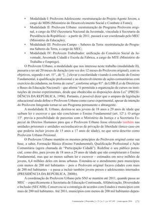 171Comunicações Piracicaba v. 23 n. 2 p. 167-185 maio-agosto 2016
•	 Modalidade I: ProJovem Adolescente: reestruturação do Projeto Agente Jovem, a
cargo do MDS (Ministério do Desenvolvimento Social e Combate à Fome);
•	 Modalidade II: ProJovem Urbano: reestruturação do Programa ProJovem origi-
nal, a cargo da SNJ (Secretaria Nacional da Juventude, vinculada à Secretaria da
Presidência da República) – a partir de 2011, passará a ser coordenado pelo MEC
(Ministério da Educação);
•	 Modalidade III: ProJovem Campo – Saberes da Terra: reestruturação do Progra-
ma Saberes da Terra, a cargo do MEC;
•	 Modalidade IV: ProJovem Trabalhador: unificação do Consórcio Social da Ju-
ventude, Juventude Cidadã e Escola da Fábrica, a cargo do MTE (Ministério do
Trabalho e Emprego).
O ProJovem Urbano, a modalidade que nos interessa neste trabalho (modalidade II),
passaria a ter até 20 meses de duração (em vez dos 12 meses do ProJovem original), com os
objetivos, segundo o art. 11º., de “[...] elevar a escolaridade visando à conclusão do Ensino
Fundamental, à qualificação profissional e ao desenvolvimento de ações comunitárias com
exercício da cidadania, na forma de curso”, conforme artigo 81º. da LDB (Lei de Diretrizes
e Bases da Educação Nacional) – que afirma “é permitida a organização de cursos ou insti-
tuições de ensino experimentais, desde que obedecidas as disposições desta Lei” (PRESI-
DÊNCIA DA REPÚBLICA, 1996). Portanto, é possível dizer que o amparo da legislação
educacional ainda define o ProJovem Urbano como curso experimental, apesar da intenção
do ProJovem Integrado tornar-se um Programa permanente e abrangente.
A modalidade II, Urbano, destina-se aos jovens de 18 anos a 29 anos de idade que
saibam ler e escrever e que não concluíram o Ensino Fundamental (art. 12º.). O artigo
13º. previa a possibilidade de parcerias com o Ministério da Justiça e a Secretaria Es-
pecial de Direitos Humanos para que o ProJovem Urbano fosse oferecido também nas
unidades prisionais e unidades socioeducativas de privação de liberdade (único caso em
que poderia incluir jovens de 15 anos a 17 anos de idade), no que seria descrito como
ProJovem Urbano Prisional.
O ProJovem Urbano mantém os mesmos princípios do ProJovem original como sua
base, a saber, Formação Básica (Ensino Fundamental), Qualificação Profissional e Ação
Comunitária (agora chamada de “Participação Cidadã”). Redefine o seu público poten-
cial, como dito, para jovens de 18 anos a 29 anos de idade que não completaram o Ensino
Fundamental, mas que ao menos saibam ler e escrever – estimados em nove milhões de
jovens, 6,4 milhões deles em áreas urbanas. Estendeu-se o atendimento para municípios
com menos de 200 mil habitantes – pois o ProJovem original focava cidades com mais
de 200 mil habitantes – e passa a incluir também jovens presos e adolescentes internados
(PRESIDÊNCIA DA REPÚBLICA, 2008b).
A coordenação do ProJovem Urbano pelo SNJ se mantém até 2011, quando passa ao
MEC – especificamente à Secretaria de Educação Continuada, Alfabetização, Diversidade
e Inclusão (SECADI). Conservou-se a estratégia de acordos com Estados e municípios com
mais de 200 mil habitantes. Até 2011, municípios com menos de 200 mil habitantes depen-
 