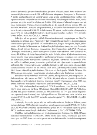 Comunicações Piracicaba v. 23 n. 2 p. 167-185 maio-agosto 2016172
diam da parceria do governo federal com os governos estaduais, mas a partir de então, ape-
nas municípios com menos de 100 mil habitantes não podem fazer parceria diretamente.
A gestão local conta com um Comitê Gestor Local e uma Coordenação local (ambos com
representantes de secretarias estaduais ou municipais). Funciona por meio de polos, sendo
que cada um pode ter até 16 núcleos, de 2.400 a 3.200 alunos. Cada núcleo opera com até
cinco turmas com 40 alunos (excepcionalmente, até 20 alunos), com no mínimo 150 e no
máximo 200 alunos. A escola, obrigatoriamente, é o lócus de funcionamento das aulas. A
bolsa, fixada então em R$ 100,00, é dada durante 20 meses, condicionada à frequência às
aulas (75% em cada unidade formativa) e à entrega dos trabalhos escolares (75% por mês)
(PRESIDÊNCIA DA REPÚBLICA, 2008b).
O Projeto afirma que cada Unidade Formativa do curso é composta por um Eixo Es-
truturante que articula cinco “conteúdos” de Formação Básica (relativos às cinco áreas de
conhecimento previstas pela LDB – Ciências Humanas, Língua Portuguesa, Inglês, Mate-
mática e Ciências da Natureza), um de Qualificação Profissional (composta pela Formação
Técnica Geral, por um dos Arcos Ocupacionais dos 23 previstos e pelo POP [Projeto de
Orientação Profissional]), um de Participação Cidadã (com reflexões sobre conceitos bá-
sicos e PLA [Plano de Ação Comunitária]) e aulas de Informática. Cada eixo estruturante
possui também cinco temas integradores que buscam articular os conteúdos com o contexto
e a cultura dos jovens matriculados: identidade do jovem, “territórios” da juventude urba-
na, violência e vida do jovem, juventude e qualidade de vida e juventude e responsabilidade
ambiental. São 18 meses letivos, seis Unidades Formativas e 26 horas que o educando dedi-
ca semanalmente ao curso, em um total de 2.000 horas. À Formação Básica são destinadas
1.092 horas, à Qualificação Profissional, 390 horas e à Participação Cidadã, 78 horas. São
440 horas não presenciais – para leituras, atividades, elaboração de planos e registros.
Em relação à efetividade do ProJovem Urbano, há alguns dados, mas são parciais. Os
dados nacionais vão apenas até 2007. Em 2010, foi publicado um relatório de avaliação
da execução pela Secretaria de Controle Interno da Casa Civil com dados sobre 2009, mas
apenas sobre sete municípios selecionados como amostragem (BRASIL, 2010).
Em 2006, ainda no ProJovem original, 51% de estudantes eram do sexo feminino,
66,5% eram negros ou pardos e 54% tinham filhos (PRESIDÊNCIA DA REPÚBLICA,
2008b). Era grande também a evasão, de 55% (incluindo os 15% que nunca frequenta-
ram, apesar de matriculados), um típico problema da EJA em seus mais variados pro-
gramas (COSTA, s.d.). Em 2007, a evasão aumentara para 57% (RUMMERT e ALVES,
2010, nota 23).
A situação de evasão parece não ter melhorado muito no ProJovem Urbano, como
indicam dados de 2009 sobre sete municípios tomados como amostra (BRASIL, 2010). Em
2009, no ProJovem Urbano de Belo Horizonte, apenas 49,1% concluíram o curso e apenas
39,7% receberam a certificação do Ensino Fundamental (LEÃO e NONATO, 2012).
O público matriculado passou a ser predominantemente feminino. Em 2012, 61% dos
atendidos eram mulheres (FERREIRA, 2013), muitas delas mães, constatação que moti-
vou a que, em 2012, fosse decretado que os núcleos abrissem salas de acolhimento para os
 