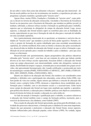 Comunicações Piracicaba v. 23 n. 2 p. 167-185 maio-agosto 2016174
de um sobre o outro, bem como não alimentar o discurso – ainda que não intencional – do
fim da escola pública em favor de investimentos em modelos e experiências privados, em
programas e projetos mantidos e gestados pelo “terceiro setor”.
Apesar disso, muitas ONGs, Fundações e Entidades do “terceiro setor”, cujas práti-
cas se davam no terreno da educação extraescolar, vinculadas a Secretarias da Assistência
Social ou em parcerias com a Secretaria da Educação, que atendem ao público juvenil, já
tendiam, sobretudo, a oferecer reforço escolar e formação ou qualificação para o trabalho,
aspectos que se relacionam às obrigações do campo da educação formal. Logo, nesses
aspectos, a educação não formal tentaria suprir ou contribuir para com as finalidades da
escola, especialmente no que toca à formação de mão de obra para o mercado de trabalho
em uma sociedade capitalista.
Isto é particularmente interessante de se questionar, se tomarmos o universo das en-
tidades do “terceiro setor” que atendem a jovens de baixo poder aquisitivo. Portanto, en-
volve o projeto de formação de sujeito trabalhador para uma sociedade assumidamente
capitalista, de vertente neoliberal, bem como os limites e alcances das ações socioeducati-
vas, desenvolvidas no âmbito da educação não formal, no que se refere à formação e qua-
lificação do jovem aprendiz para o mundo do trabalho e para a cidadania – pois que esses
termos se relacionam.
Desenvolvendo este questionamento, alguns pesquisadores das práticas educativas
efetuadas pelo “terceiro setor”, com base em um conjunto de ações que tinham sentido
diverso ao do mero reforço escolar supracitado, buscaram definir a educação não formal
como um campo educacional, com intencionalidade, caráter não obrigatório, mistura de
idades, flexibilidade de tempos e espaços, orientada para as necessidades dos grupos envol-
vidos, não apresentando hierarquização, não visando certificação e acontecendo por meio
de metodologias variadas (PARK, FERNANDES e CARNICEL, 2007; PARK e FERNAN-
DES, 2005; SIMSON, PARK e FERNANDES, 2001).
Quanto aos objetivos da educação não formal, eles tendem a ser considerados como
múltiplos e definidos com a participação dos educandos, como afirma Gohn (2006, s/p).
Sem perder de vista esse sentido, alguns autores que definem o conceito de educação não
formal, como a própria Gohn (1999), destacam a importância dessa modalidade para a
formação para o trabalho, com os movimentos sociais e o associativismo. Gohn inclui
nesse campo da educação não formal um leque mais ampliado que engloba: a aprendiza-
gem política dos direitos; a educação para o trabalho; práticas com objetivos comunitários;
desenvolvimento da leitura do mundo; a educação na e pela mídia etc.
Ao lado da menção à formação e qualificação para o trabalho, os autores referem-se
à educação não formal também como o campo da formação política, mormente, para o
exercício da democracia e da cidadania, como Gadotti (2005).
Para a noção de educação não formal apresentada, que prima pela flexibilidade e cria-
tividade dos processos educacionais, a formação para a cidadania foi uma meta importante.
Alguns dos que pensaram e praticaram a educação não formal foram, nesses aspectos,
bastante influenciados pela educação popular, como Afonso (1989). Na verdade, alguns
 