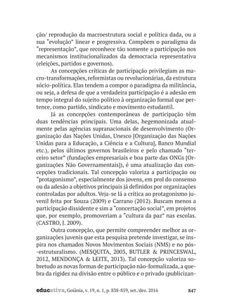 educativa, Goiânia, v. 19, n. 1, p. 838-859, set./dez. 2016 847
ção/ reprodução da macroestrutura social e política dada, ou a
sua “evolução” linear e progressiva. Compõem o paradigma da
“representação”, que reconhece tão somente a participação nos
mecanismos institucionalizados da democracia representativa
(eleições, partidos e governos).
As concepções críticas de participação privilegiam as ma-
cro-transformações, reformistas ou revolucionárias, da estrutura
sócio-política. Elas tendem a compor o paradigma da militância,
ou seja, a defesa de que a verdadeira participação é a adesão em
tempo integral do sujeito político à organização formal que per-
tence, como partido, sindicato e movimento estudantil.
Já as concepções contemporâneas de participação têm
duas tendências principais. Uma delas, hegemonizada atual-
mente pelas agências supranacionais de desenvolvimento (Or-
ganização das Nações Unidas, Unesco [Organização das Nações
Unidas para a Educação, a Ciência e a Cultura], Banco Mundial
etc.), pelos últimos governos brasileiros e pelo chamado “ter-
ceiro setor” (fundações empresariais e boa parte das ONGs [Or-
ganizações Não Governamentais]), é uma atualização das con-
cepções tradicionais. Tal concepção valoriza a participação ou
“protagonismo”, especialmente dos jovens, em prol do consenso
ou da adesão a objetivos principais já definidos por organizações
controladas por adultos. Veja-se lá a crítica ao protagonismo ju-
venil feita por Souza (2009) e Carrano (2012). Buscam menos a
participação dissidente e sim a “concertação social”, em projetos
que, por exemplo, promoveriam a “cultura da paz” nas escolas.
(CASTRO, J. 2009).
Outra concepção, que permite compreender melhor as or-
ganizações juvenis que esta pesquisa pretende investigar, se ins-
pira nos chamados Novos Movimentos Sociais (NMS) e no pós-
-estruturalismo. (MESQUITA, 2003, BUTLER & PRINCESWAL,
2012, MENDONÇA & LEITE, 2013). Tal concepção valoriza so-
bretudo as novas formas de participação não-formalizada, a que-
bra da rigidez na divisão entre o público e o privado (publicizan-
 
