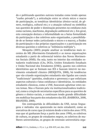 educativa, Goiânia, v. 19, n. 1, p. 838-859, set./dez. 2016 848
do e politizando questões outrora tratadas como tendo apenas
“cunho privado”), a articulação entre os níveis micro e macro
de participação, as temáticas identitárias (étnico-racial, de gê-
nero, ecológica, cultural etc.) e a atuação cultural ou simbólica
nas questões de poder e dominação presentes no cotidiano (tais
como racismo, machismo, degradação ambiental etc.). Em geral,
esta concepção destaca a informalidade ou a baixa formalidade
da participação e dos coletivos auto-organizados, a possibilida-
de de se formar redes (articulando o micro e o macro), a fluidez
da participação e das próprias organizações e a participação em
diversas questões e coletivos (a “militância múltipla”).
Mesquita (2003) propõe analisar as tendências mais re-
centes do ME (Movimento Estudantil) e as novas organizações
estudantis a partir do referencial teórico dos Novos Movimen-
tos Sociais (NMS). Ou seja, tanto no interior das entidades es-
tudantis tradicionais (CAs, DCEs, Uniões Estudantis Estaduais
e União Nacional dos Estudantes [UNE]), quanto nos coletivos
identitários que se formam nas IES e buscam intervir no mo-
vimento estudantil clássico (MESQUITA, 2008), há tendências
que vão criando organizações estudantis não ligadas aos canais
“tradicionais” (partidos, sindicatos e governos) e que enfatizam
aspectos culturais e lutas cotidianas e identitárias. As entidades
estudantis clássicas, como a UNE, buscaram aglutinar estes no-
vos temas. Mas o fizeram pela via institucionalizadora tradicio-
nal, como a criação de secretarias específicas para as questões de
gênero e étnico-raciais, e continuam tendo grande dificuldade
em mobilizar boa parte dos estudantes das IES. (BARBOSA, 2008,
BRANDÃO, 2008).
Em contrapartida às dificuldades da UNE, novas lingua-
gens e métodos vão aparecendo no meio estudantil, como as
executivas de curso (que já existem desde o início dos anos 1970,
mas que só ganharam força a partir dos anos 1990), os coletivos
de cultura, os grupos de estudantes negros, os coletivos de mu-
lheres universitárias, os grupos de extensão universitária orga-
 