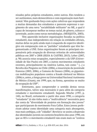 educativa, Goiânia, v. 19, n. 1, p. 838-859, set./dez. 2016 849
nizados pelos próprios estudantes, entre outros. Eles tendem a
ser autônomos, mais democráticos e com organização mais hori-
zontal. Vêm ganhando força com ações coletivas que respondem
a muitas demandas dos estudantes e parecem expressar o sur-
gimento de uma nova “sociabilidade militante” no ME, a qual é
capaz de incorporar melhor os temas racial, de gênero, cultura e
juventude, assim como novas metodologias. (MESQUITA, 2003).
Têm aparecido inclusive organizações focadas na política
estudantil, mas independentes em relação às entidades oficiais,
muitas delas no polo ainda mais à esquerda do espectro ideoló-
gico em comparação com os “partidos” estudantis que têm he-
gemonizado a UNE. Estas organizações foram as principais res-
ponsáveis pela ocupação de diversas reitorias de universidades
públicas em 2007 e 2008 (SILVA & CASTRO, 2013). Leher (2007,
p. 98) associa estas ocupações, especialmente a da USP (Univer-
sidade de São Paulo) em 2007, a outros movimentos estudantis
recentes, principalmente na América Latina, tais como “ […] a
Revolta dos Pinguins no Chile (2006), a insurreição da juventude
francesa (2005, 2006), a Comuna de Oaxaca (2006), as gigantes-
cas mobilizações populares contra a fraude eleitoral no México
(2006) e, antes, a longa greve na Universidad Nacional Autónoma
de México (Unam), em 1999, que, na forma, aproxima-se muito
da ocupação da USP”.
Entretanto, para compreender o sentido destas novas
manifestações, talvez seja necessário ir para além da categoria
estudante e movimento estudantil. Segundo Mische (1997, p.
140), no Brasil, certamente a partir dos anos 1990, a categoria
“estudante” já não tinha mais a “multivalência” necessária para
dar conta da “diversidade de projetos em formação dos jovens”
que participaram do movimento Fora Collor. Estes jovens prefe-
riram adotar como identidade uma categoria mais abrangente,
mas mais ambígua, a de “cidadão”. Revelava-se assim a dispersão
das identidades juvenis no contexto brasileiro dos anos 1990, em
que as IES e o movimento estudantil não eram mais os “centros
 